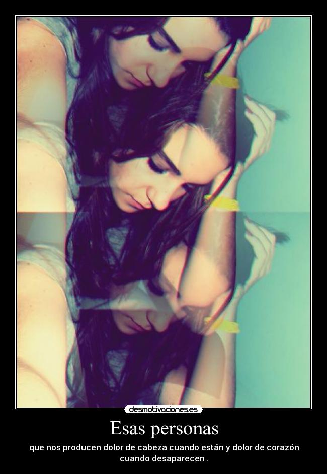 Esas personas - que nos producen dolor de cabeza cuando están y dolor de corazón
cuando desaparecen .