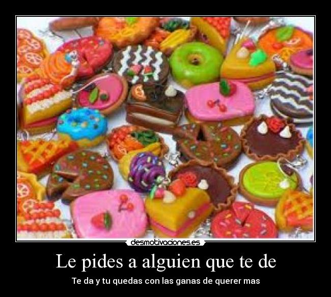 Le pides a alguien que te de - Te da y tu quedas con las ganas de querer mas