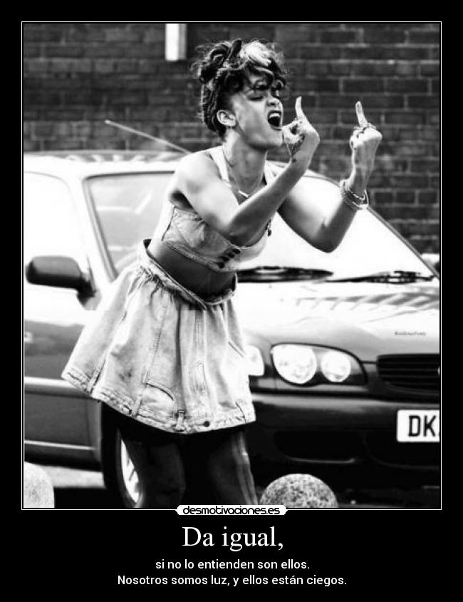 Da igual, - si no lo entienden son ellos.
Nosotros somos luz, y ellos están ciegos.