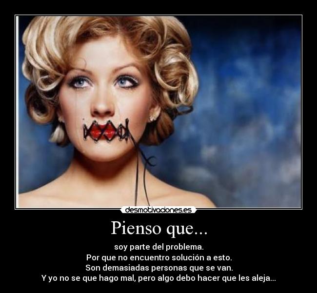 Pienso que... - soy parte del problema.
Por que no encuentro solución a esto.
Son demasiadas personas que se van.
Y yo no se que hago mal, pero algo debo hacer que les aleja...