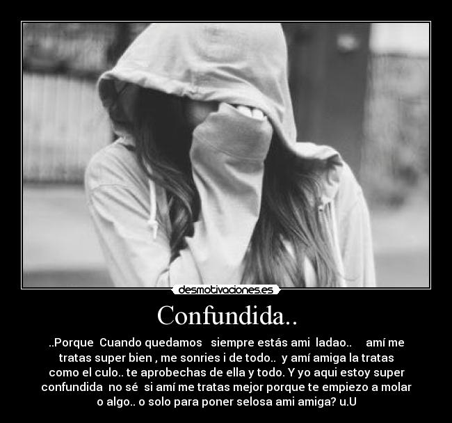 Confundida.. - ..Porque  Cuando quedamos   siempre estás ami  ladao..     amí me
tratas super bien , me sonries i de todo..  y amí amiga la tratas
como el culo.. te aprobechas de ella y todo. Y yo aqui estoy super
confundida  no sé  si amí me tratas mejor porque te empiezo a molar
o algo.. o solo para poner selosa ami amiga? u.U