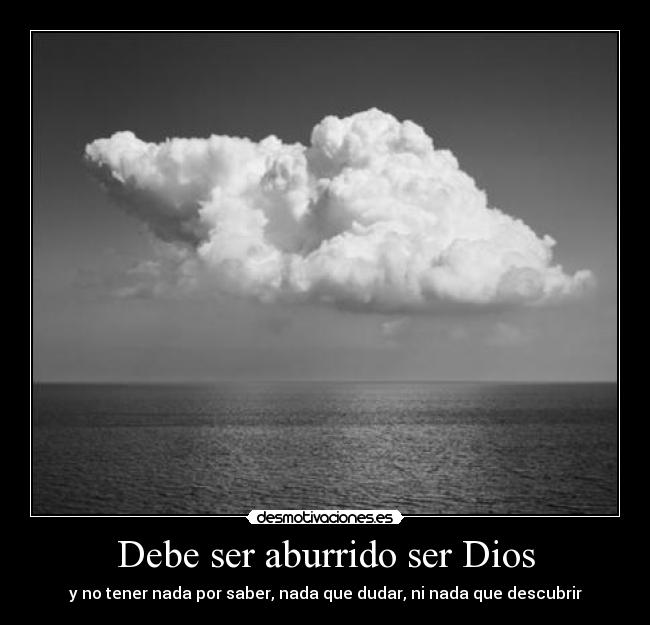 Debe ser aburrido ser Dios - y no tener nada por saber, nada que dudar, ni nada que descubrir