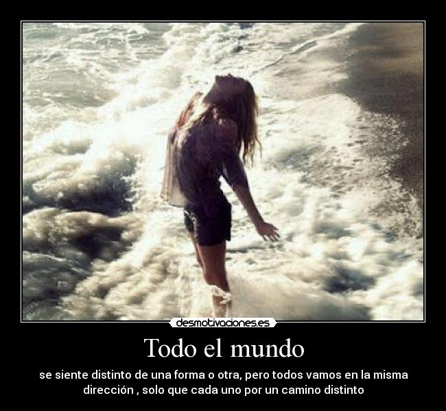 Todo el mundo - se siente distinto de una forma o otra, pero todos vamos en la misma
dirección , solo que cada uno por un camino distinto