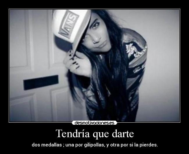 Tendría que darte - dos medallas ; una por gilipollas, y otra por si la pierdes.