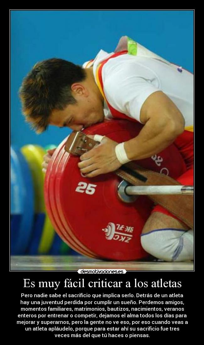 Es muy fácil criticar a los atletas - Pero nadie sabe el sacrificio que implica serlo. Detrás de un atleta
hay una juventud perdida por cumplir un sueño. Perdemos amigos,
momentos familiares, matrimonios, bautizos, nacimientos, veranos
enteros por entrenar o competir, dejamos el alma todos los días para
mejorar y superarnos, pero la gente no ve eso, por eso cuando veas a
un atleta apláudelo, porque para estar ahí su sacrificio fue tres
veces más del que tú haces o piensas.
