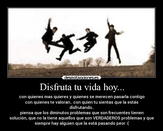 Disfruta tu vida hoy... - con quienes mas quieres y quienes se merecen pasarla contigo
con quienes te valoran.. con quien tu sientas que la estás
disfrutando..
piensa que los diminutos problemas que son frecuentes tienen
solución, que no la tiene aquellos que son VERDADEROS problemas y que
siempre hay alguien que la está pasando peor :(