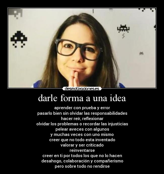 darle forma a una idea - aprender con prueba y error
pasarlo bien sin olvidar las responsabilidades
hacer reír, reflexionar
olvidar los problemas o recordar las injusticias
pelear aveces con algunos
y muchas veces con uno mismo
creer que no todo esta inventado
valorar y ser criticado
reinventarse
creer en ti por todos los que no lo hacen
desahogo, colaboración y compañerismo
pero sobre todo no rendirse