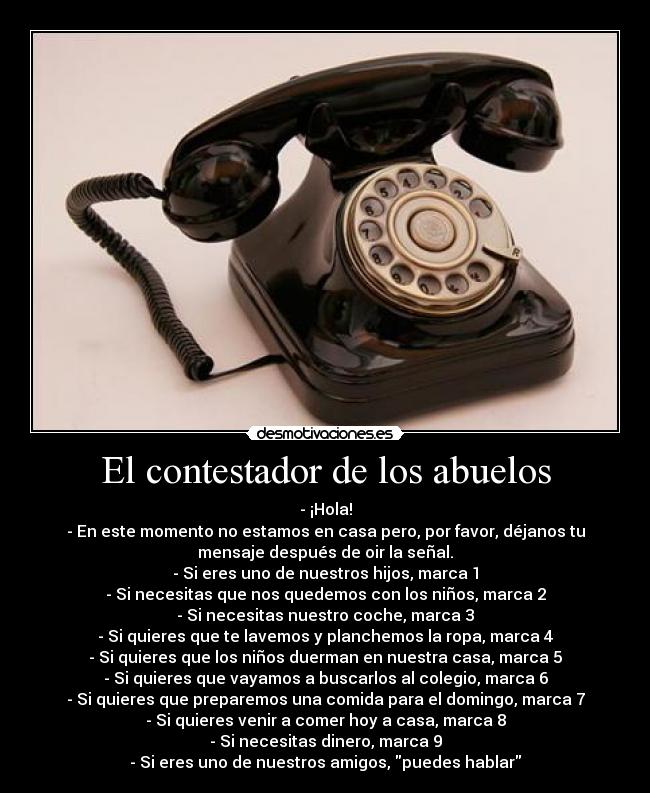 El contestador de los abuelos - - ¡Hola!
- En este momento no estamos en casa pero, por favor, déjanos tu
mensaje después de oir la señal.
- Si eres uno de nuestros hijos, marca 1
- Si necesitas que nos quedemos con los niños, marca 2
- Si necesitas nuestro coche, marca 3
- Si quieres que te lavemos y planchemos la ropa, marca 4
- Si quieres que los niños duerman en nuestra casa, marca 5
- Si quieres que vayamos a buscarlos al colegio, marca 6
- Si quieres que preparemos una comida para el domingo, marca 7
- Si quieres venir a comer hoy a casa, marca 8
- Si necesitas dinero, marca 9
- Si eres uno de nuestros amigos, puedes hablar