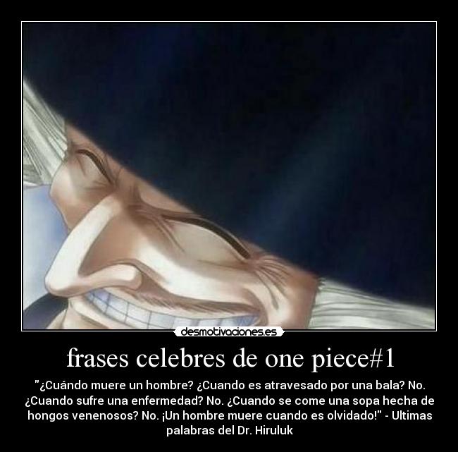 frases celebres de one piece#1 - ¿Cuándo muere un hombre? ¿Cuando es atravesado por una bala? No.
¿Cuando sufre una enfermedad? No. ¿Cuando se come una sopa hecha de
hongos venenosos? No. ¡Un hombre muere cuando es olvidado! - Ultimas
palabras del Dr. Hiruluk