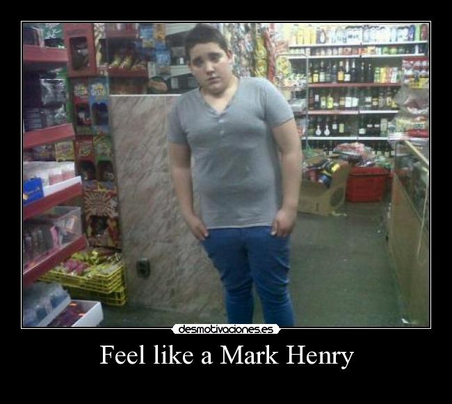 Feel like a Mark Henry -