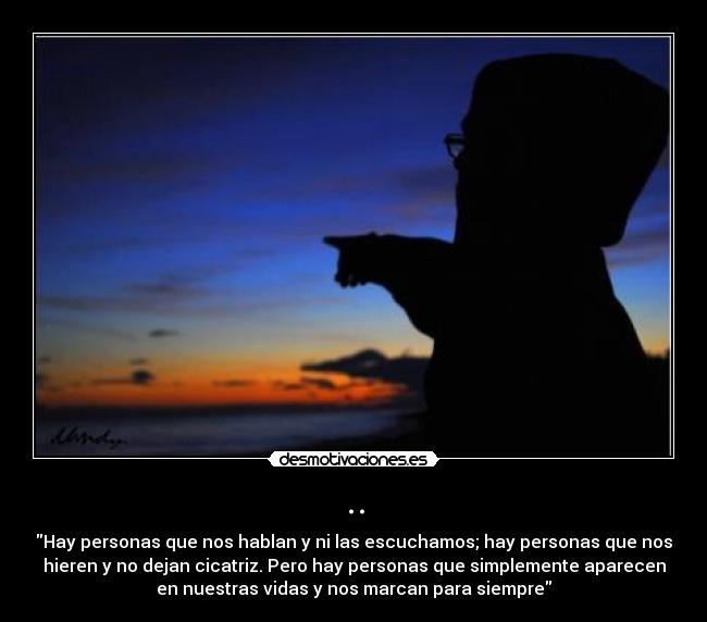 .. - Hay personas que nos hablan y ni las escuchamos; hay personas que nos
hieren y no dejan cicatriz. Pero hay personas que simplemente aparecen
en nuestras vidas y nos marcan para siempre