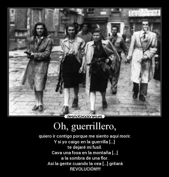 Oh, guerrillero, - quiero ir contigo porque me siento aquí morir.
Y si yo caigo en la guerrilla [...]
te dejaré mi fusil.
Cava una fosa en la montaña [...]
a la sombra de una flor.
 Así la gente cuando la vea [...] gritará
 REVOLUCIÓN!!!!