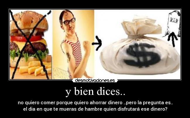 y bien dices.. - no quiero comer porque quiero ahorrar dinero ..pero la pregunta es..
el dia en que te mueras de hambre quien disfrutará ese dinero?