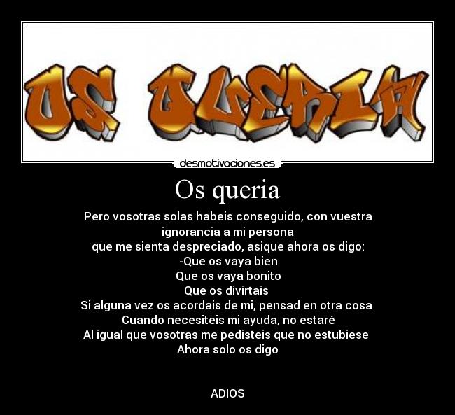 Os queria - Pero vosotras solas habeis conseguido, con vuestra
ignorancia a mi persona
que me sienta despreciado, asique ahora os digo:
-Que os vaya bien
Que os vaya bonito
Que os divirtais
Si alguna vez os acordais de mi, pensad en otra cosa
Cuando necesiteis mi ayuda, no estaré
Al igual que vosotras me pedisteis que no estubiese
Ahora solo os digo
ADIOS