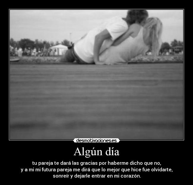 Algún día - tu pareja te dará las gracias por haberme dicho que no,
y a mi mi futura pareja me dirá que lo mejor que hice fue olvidarte,
sonreír y dejarle entrar en mi corazón.