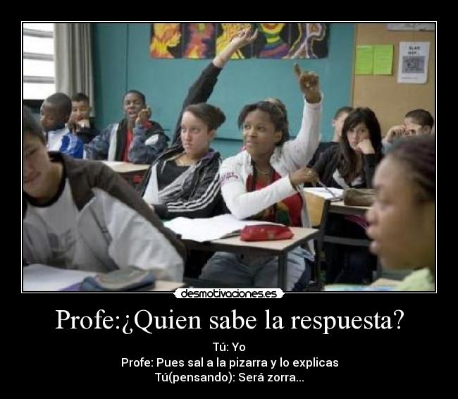 Profe:¿Quien sabe la respuesta? - Tú: Yo
Profe: Pues sal a la pizarra y lo explicas
Tú(pensando): Será zorra...