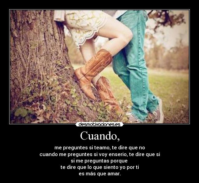 Cuando, - me preguntes si teamo, te dire que no
cuando me preguntes si voy enserio, te dire que si
si me preguntas porque
te dire que lo que siento yo por ti
es más que amar.