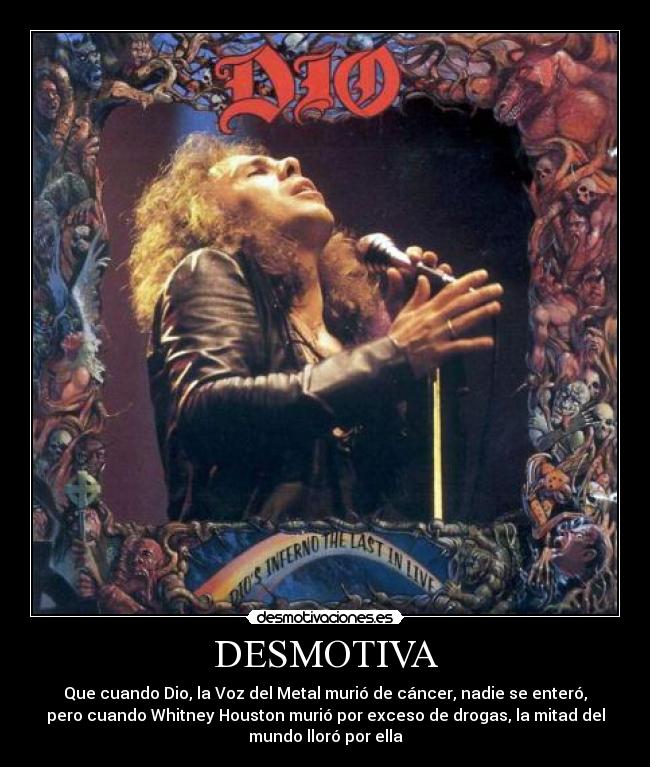 DESMOTIVA - Que cuando Dio, la Voz del Metal murió de cáncer, nadie se enteró,
pero cuando Whitney Houston murió por exceso de drogas, la mitad del
mundo lloró por ella