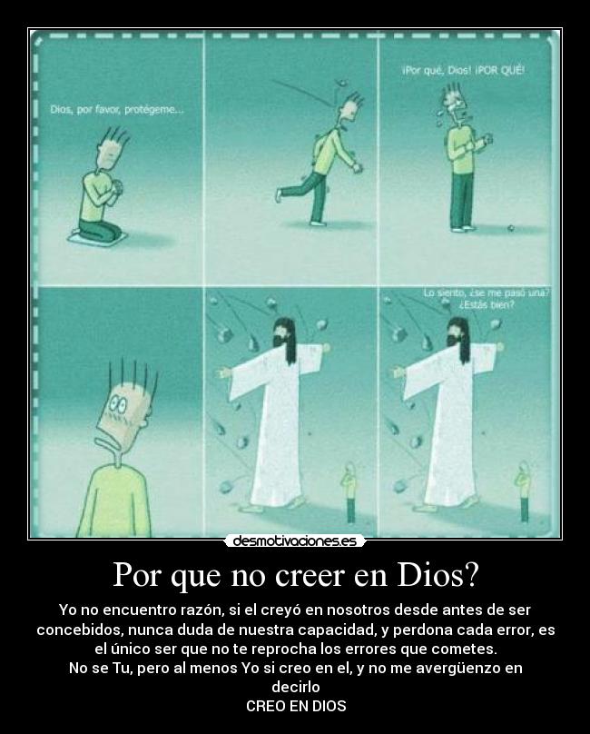 Por que no creer en Dios? - Yo no encuentro razón, si el creyó en nosotros desde antes de ser
concebidos, nunca duda de nuestra capacidad, y perdona cada error, es
el único ser que no te reprocha los errores que cometes.
No se Tu, pero al menos Yo si creo en el, y no me avergüenzo en
decirlo
CREO EN DIOS