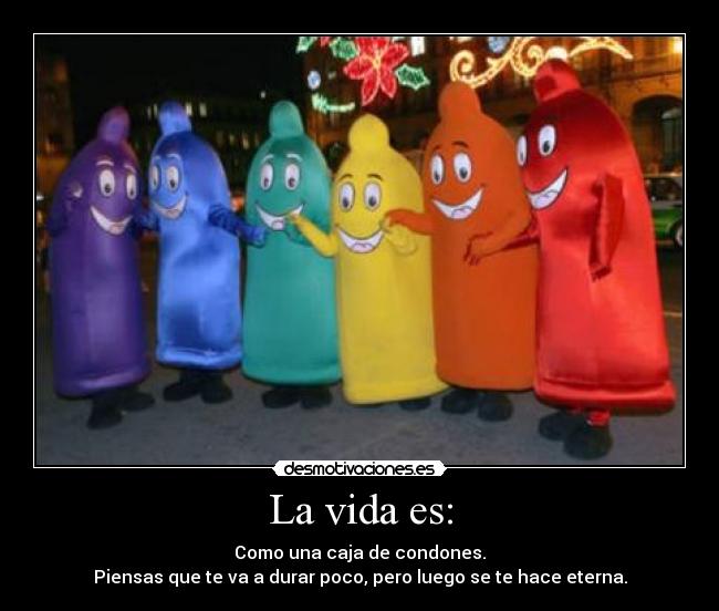 La vida es: - Como una caja de condones.
Piensas que te va a durar poco, pero luego se te hace eterna.