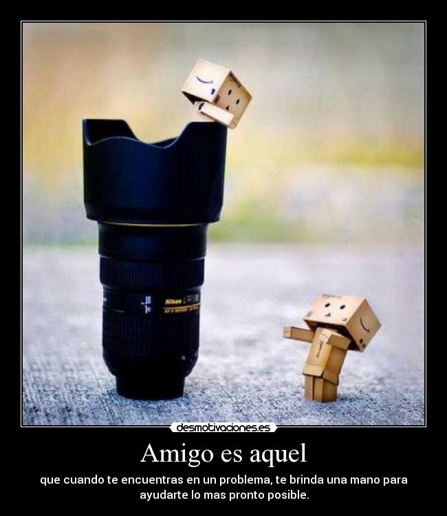 Amigo es aquel - que cuando te encuentras en un problema, te brinda una mano para
ayudarte lo mas pronto posible.
