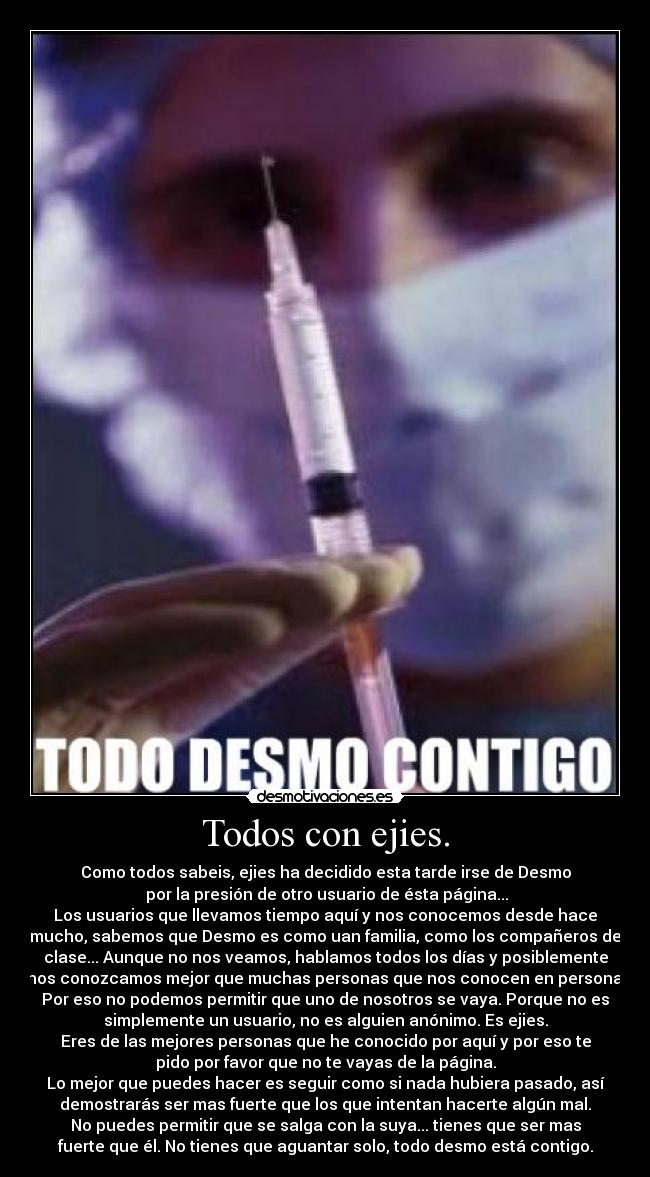 Todos con ejies. - Como todos sabeis, ejies ha decidido esta tarde irse de Desmo
 por la presión de otro usuario de ésta página...
Los usuarios que llevamos tiempo aquí y nos conocemos desde hace
mucho, sabemos que Desmo es como uan familia, como los compañeros de
clase... Aunque no nos veamos, hablamos todos los días y posiblemente
nos conozcamos mejor que muchas personas que nos conocen en persona.
Por eso no podemos permitir que uno de nosotros se vaya. Porque no es
simplemente un usuario, no es alguien anónimo. Es ejies.
Eres de las mejores personas que he conocido por aquí y por eso te
pido por favor que no te vayas de la página.
Lo mejor que puedes hacer es seguir como si nada hubiera pasado, así
demostrarás ser mas fuerte que los que intentan hacerte algún mal.
No puedes permitir que se salga con la suya... tienes que ser mas
fuerte que él. No tienes que aguantar solo, todo desmo está contigo.