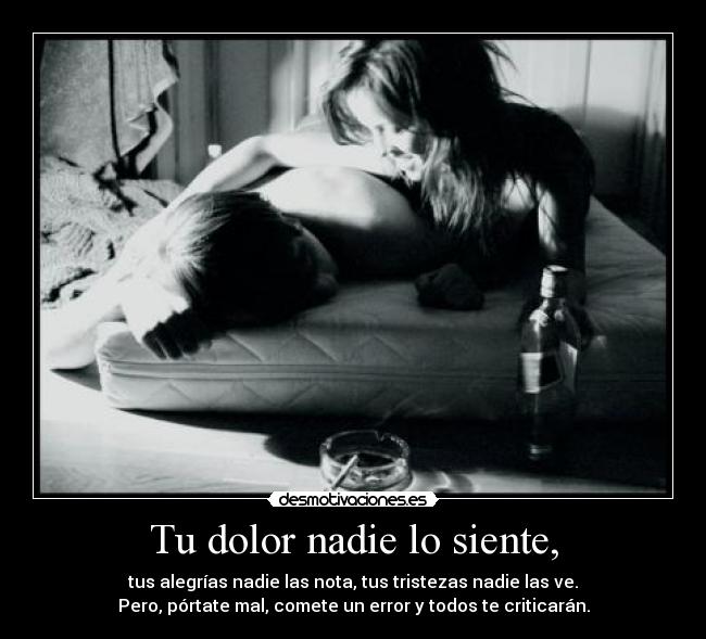 Tu dolor nadie lo siente, - tus alegrías nadie las nota, tus tristezas nadie las ve.
Pero, pórtate mal, comete un error y todos te criticarán.