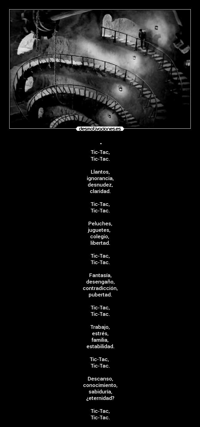 . - Tic-Tac,
Tic-Tac.

Llantos,
ignorancia,
desnudez,
claridad.

Tic-Tac,
Tic-Tac.

Peluches,
juguetes, 
colegio, 
libertad.

Tic-Tac,
Tic-Tac.

Fantasía,
desengaño,
contradicción,
pubertad.

Tic-Tac,
Tic-Tac.

Trabajo,
estrés,
familia,
estabilidad.

Tic-Tac, 
Tic-Tac.

Descanso,
conocimiento,
sabiduría,
¿eternidad?

Tic-Tac,
Tic-Tac.