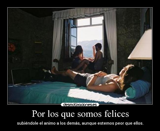 Por los que somos felices - subiéndole el animo a los demás, aunque estemos peor que ellos.