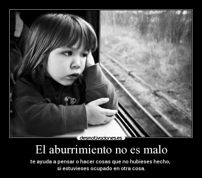 El aburrimiento no es malo - te ayuda a pensar o hacer cosas que no hubieses hecho, 
si estuvieses ocupado en otra cosa.