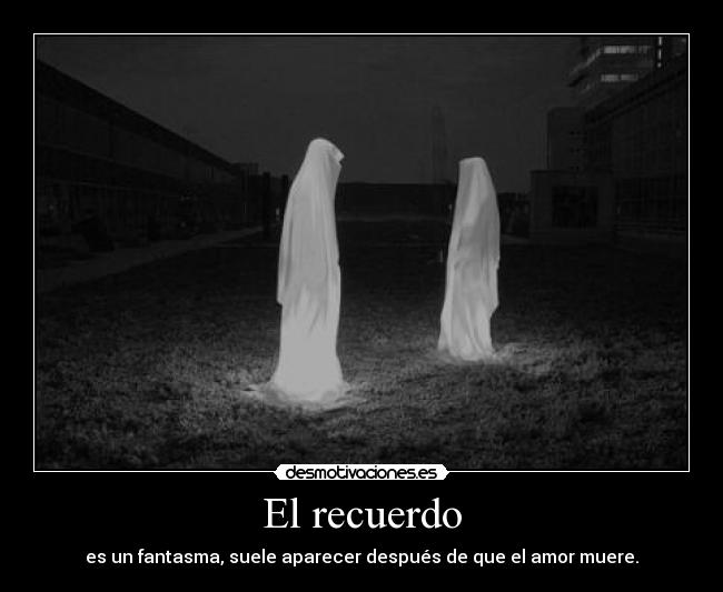 El recuerdo - es un fantasma, suele aparecer después de que el amor muere.