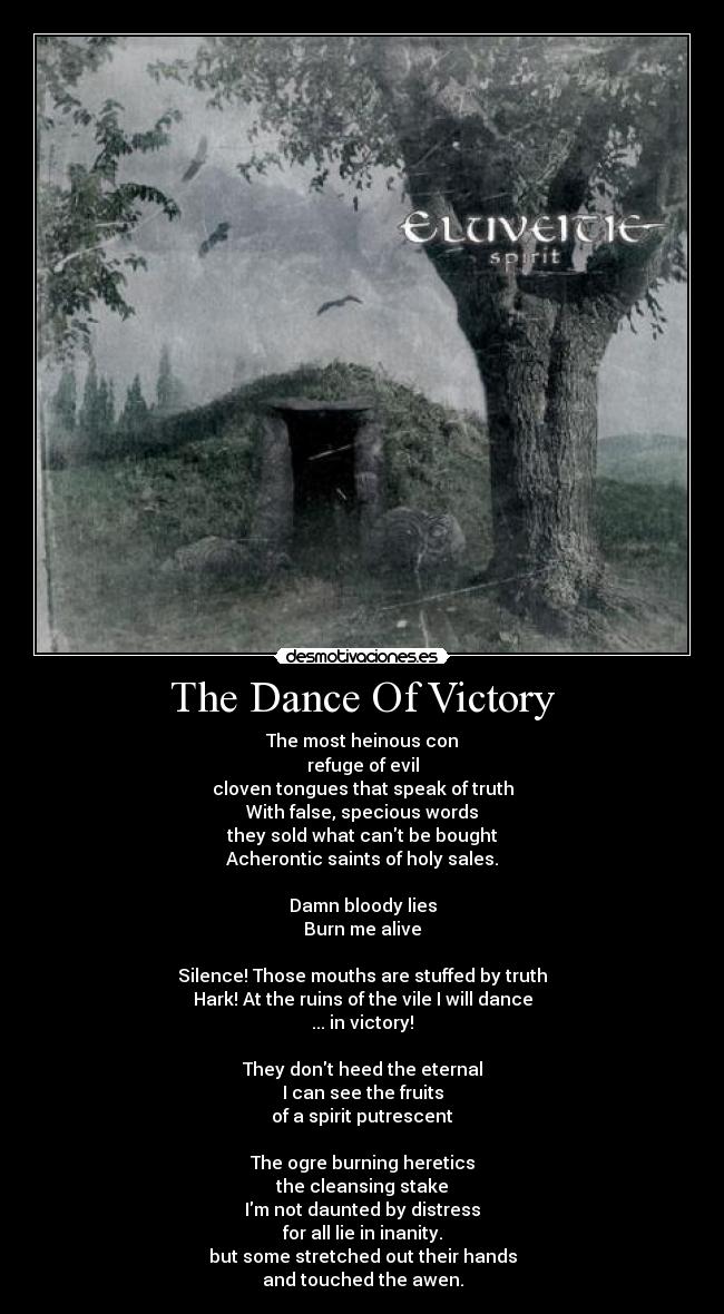 The Dance Of Victory - The most heinous con
refuge of evil
cloven tongues that speak of truth
With false, specious words
they sold what cant be bought
Acherontic saints of holy sales.
Damn bloody lies
Burn me alive
Silence! Those mouths are stuffed by truth
Hark! At the ruins of the vile I will dance
... in victory!
They dont heed the eternal
I can see the fruits
of a spirit putrescent
The ogre burning heretics
the cleansing stake
Im not daunted by distress
for all lie in inanity.
but some stretched out their hands
and touched the awen.