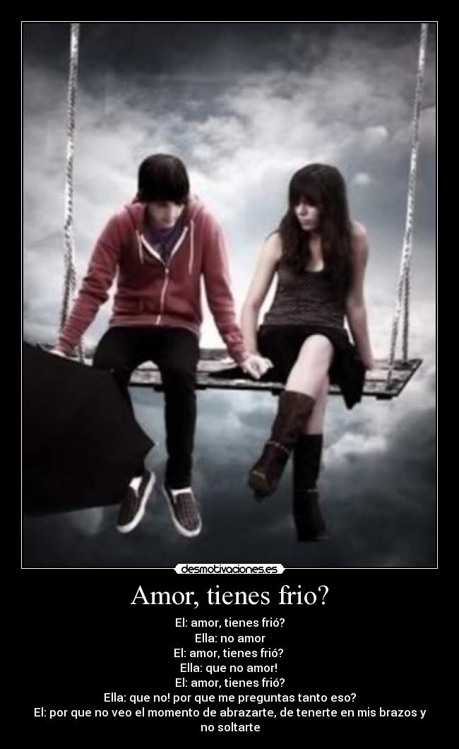 Amor, tienes frio? - El: amor, tienes frió?
Ella: no amor
El: amor, tienes frió? 
Ella: que no amor! 
El: amor, tienes frió?
Ella: que no! por que me preguntas tanto eso?
El: por que no veo el momento de abrazarte, de tenerte en mis brazos y no soltarte