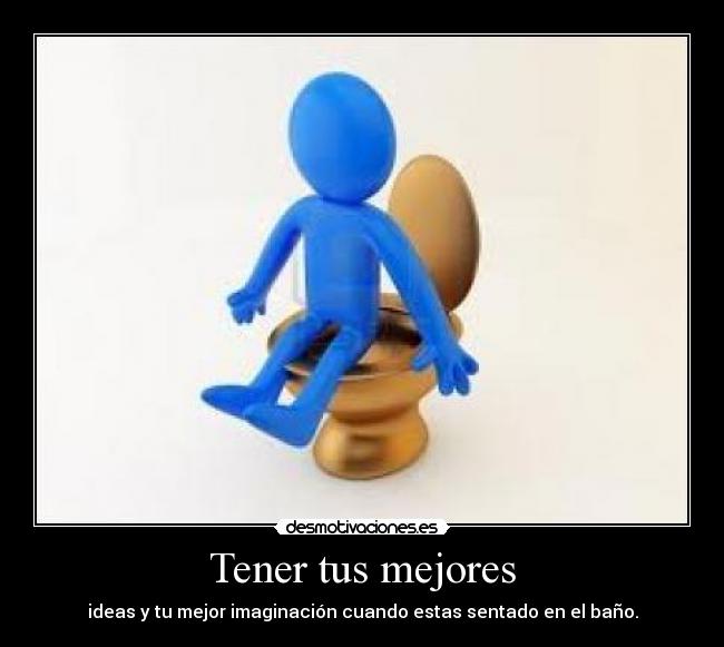Tener tus mejores - ideas y tu mejor imaginación cuando estas sentado en el baño.