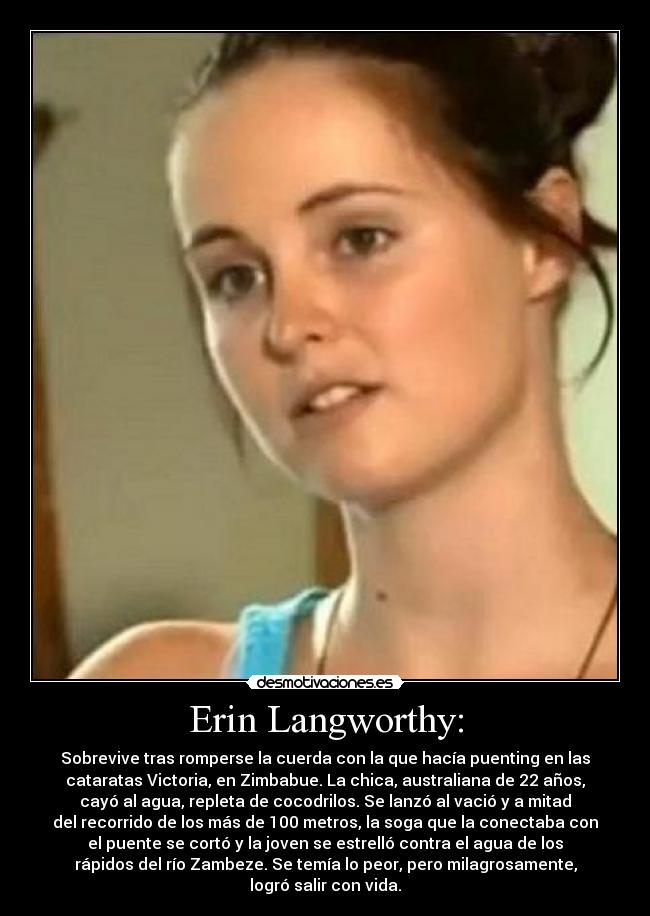 Erin Langworthy: - Sobrevive tras romperse la cuerda con la que hacía puenting en las
cataratas Victoria, en Zimbabue. La chica, australiana de 22 años,
cayó al agua, repleta de cocodrilos. Se lanzó al vació y a mitad
del recorrido de los más de 100 metros, la soga que la conectaba con
el puente se cortó y la joven se estrelló contra el agua de los
rápidos del río Zambeze. Se temía lo peor, pero milagrosamente,
logró salir con vida.