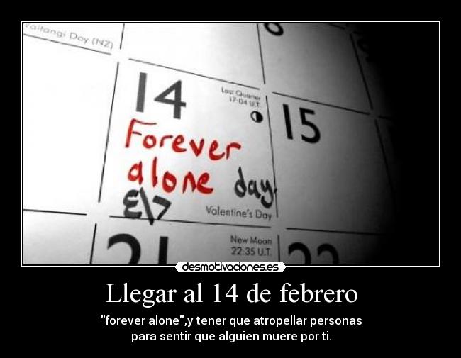 Llegar al 14 de febrero - forever alone,y tener que atropellar personas
para sentir que alguien muere por ti.