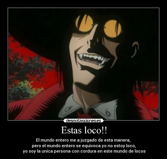 Estas loco!! - El mundo entero me a juzgado de esta manera,
pero el mundo entero se equivoca yo no estoy loco,
yo soy la unica persona con cordura en este mundo de locos