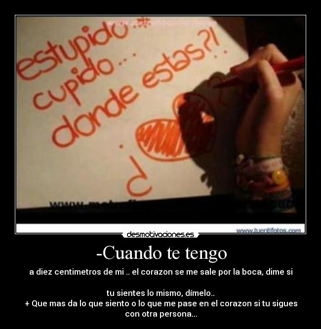 -Cuando te tengo - a diez centimetros de mi .. el corazon se me sale por la boca, dime si
tu sientes lo mismo, dímelo..
+ Que mas da lo que siento o lo que me pase en el corazon si tu sigues
con otra persona...