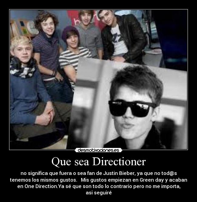 Que sea Directioner - no significa que fuera o sea fan de Justin Bieber, ya que no tod@s
tenemos los mismos gustos. Mis gustos empiezan en Green day y acaban
en One Direction.Ya sé que son todo lo contrario pero no me importa,
asi seguiré