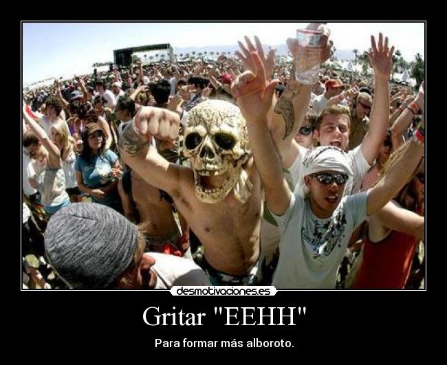 Gritar EEHH - Para formar más alboroto.
