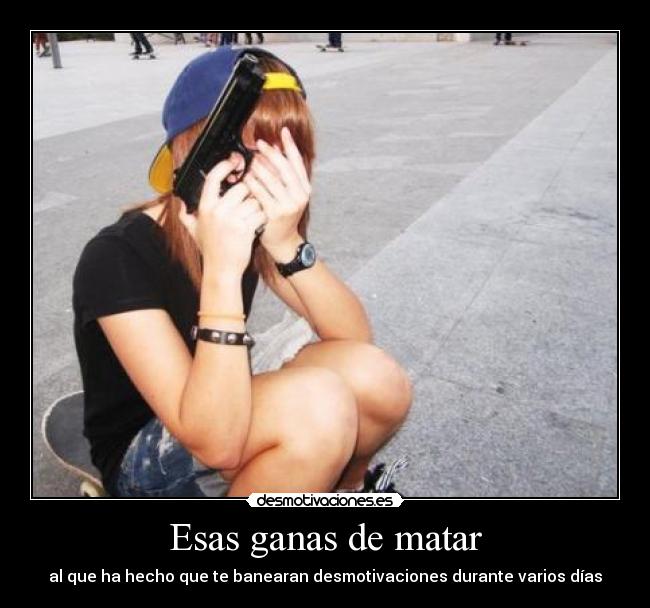 Esas ganas de matar - al que ha hecho que te banearan desmotivaciones durante varios días