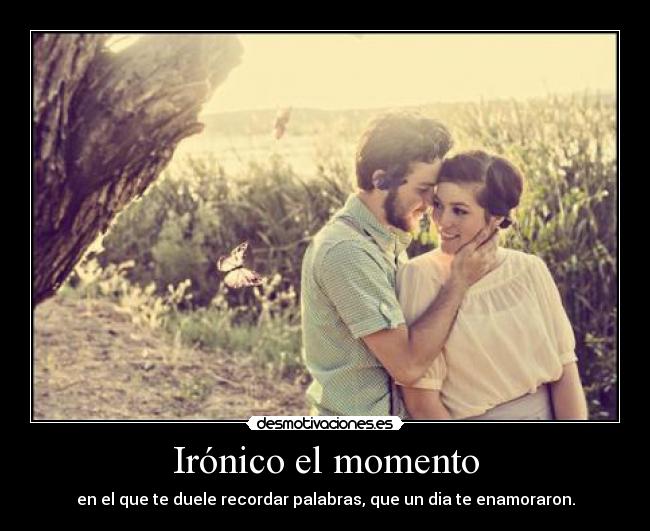 Irónico el momento - en el que te duele recordar palabras, que un dia te enamoraron.