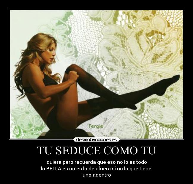 TU SEDUCE COMO TU - quiera pero recuerda que eso no lo es todo
la BELLA es no es la de afuera si no la que tiene
uno adentro