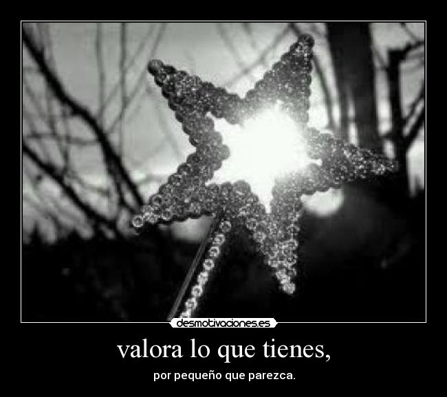 valora lo que tienes, - 