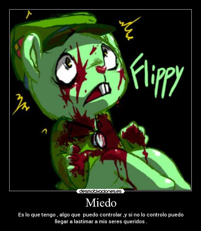 Miedo - Es lo que tengo , algo que  puedo controlar ,y si no lo controlo puedo
llegar a lastimar a mis seres queridos .