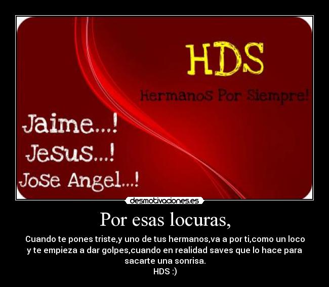 Por esas locuras, - Cuando te pones triste,y uno de tus hermanos,va a por ti,como un loco
y te empieza a dar golpes,cuando en realidad saves que lo hace para
sacarte una sonrisa.
HDS :)