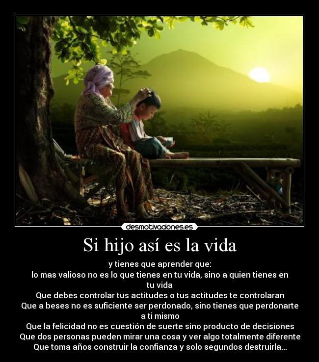 Si hijo así es la vida - y tienes que aprender que:
lo mas valioso no es lo que tienes en tu vida, sino a quien tienes en tu vida
Que debes controlar tus actitudes o tus actitudes te controlaran
Que a beses no es suficiente ser perdonado, sino tienes que perdonarte a ti mismo
Que la felicidad no es cuestión de suerte sino producto de decisiones
Que dos personas pueden mirar una cosa y ver algo totalmente diferente
Que toma años construir la confianza y solo segundos destruirla...