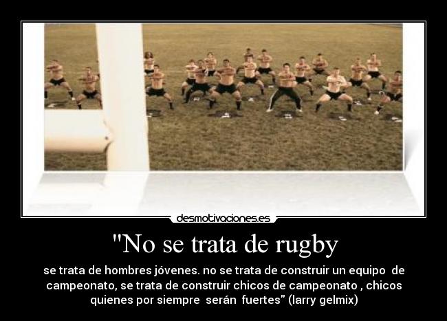 No se trata de rugby - se trata de hombres jóvenes. no se trata de construir un equipo  de
campeonato, se trata de construir chicos de campeonato , chicos
quienes por siempre  serán  fuertes (larry gelmix)