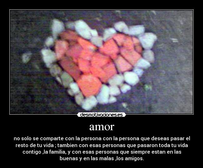 amor - no solo se comparte con la persona con la persona que deseas pasar el
resto de tu vida ; tambien con esas personas que pasaron toda tu vida
contigo ,la familia, y con esas personas que siempre estan en las
buenas y en las malas ,los amigos.
