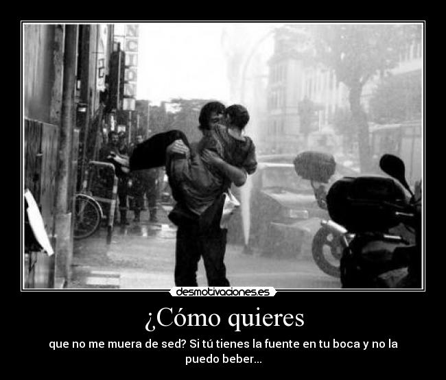 ¿Cómo quieres - que no me muera de sed? Si tú tienes la fuente en tu boca y no la puedo beber...